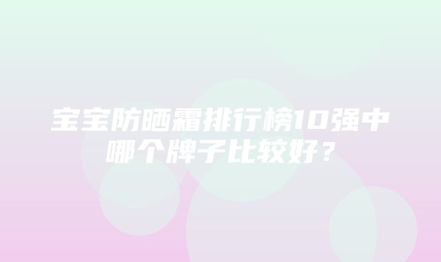 宝宝防晒霜排行榜10强中哪个牌子比较好？