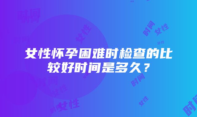 女性怀孕困难时检查的比较好时间是多久？