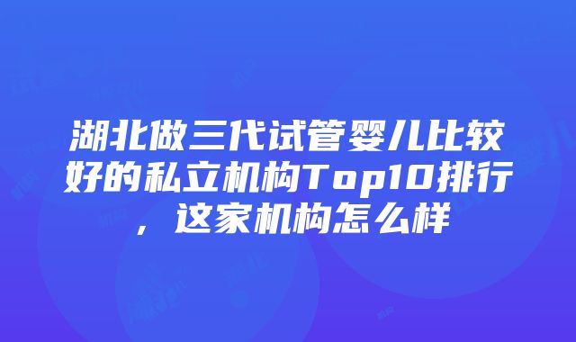 湖北做三代试管婴儿比较好的私立机构Top10排行，这家机构怎么样