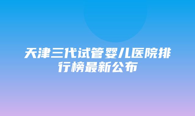 天津三代试管婴儿医院排行榜最新公布