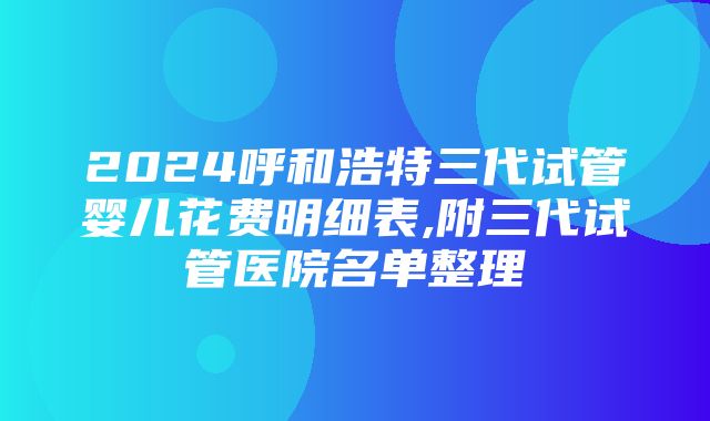 2024呼和浩特三代试管婴儿花费明细表,附三代试管医院名单整理