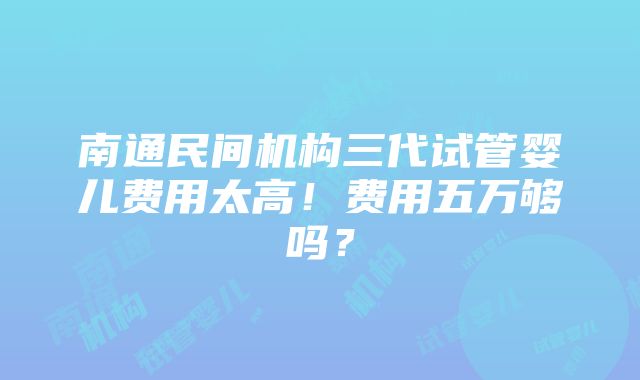 南通民间机构三代试管婴儿费用太高！费用五万够吗？