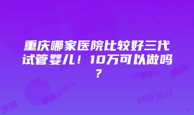 重庆哪家医院比较好三代试管婴儿！10万可以做吗？