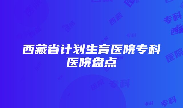 西藏省计划生育医院专科医院盘点