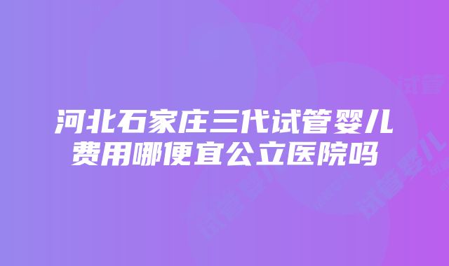 河北石家庄三代试管婴儿费用哪便宜公立医院吗