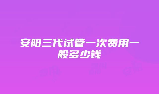 安阳三代试管一次费用一般多少钱