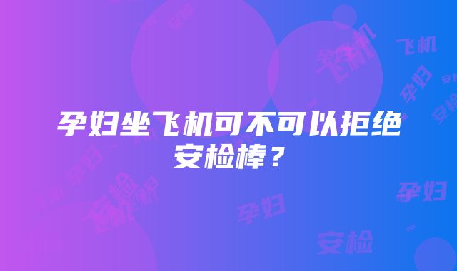 孕妇坐飞机可不可以拒绝安检棒？