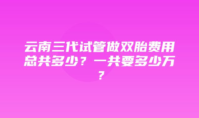 云南三代试管做双胎费用总共多少？一共要多少万？