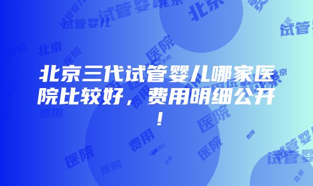 北京三代试管婴儿哪家医院比较好，费用明细公开！