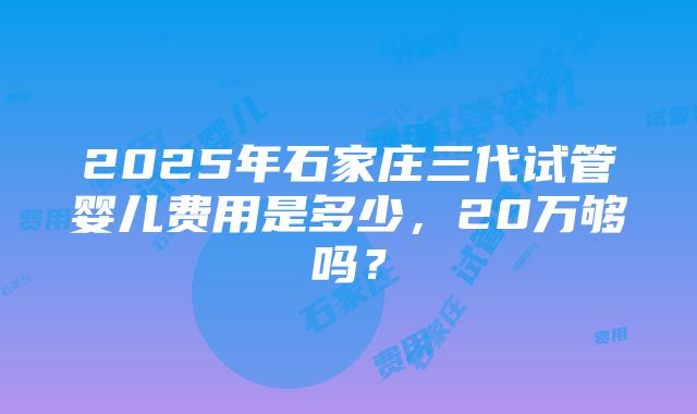 2025年石家庄三代试管婴儿费用是多少，20万够吗？