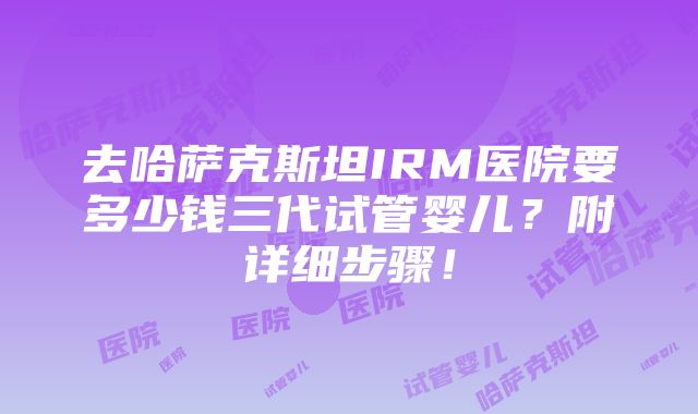 去哈萨克斯坦IRM医院要多少钱三代试管婴儿？附详细步骤！