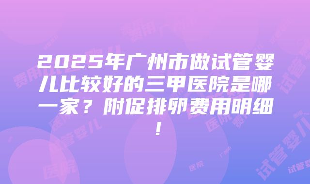 2025年广州市做试管婴儿比较好的三甲医院是哪一家？附促排卵费用明细！