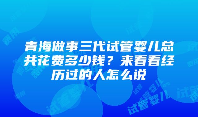 青海做事三代试管婴儿总共花费多少钱？来看看经历过的人怎么说