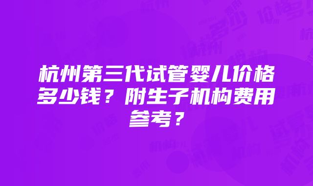 杭州第三代试管婴儿价格多少钱？附生子机构费用参考？