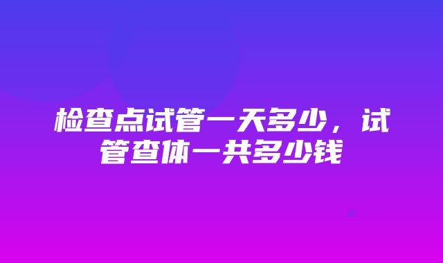 检查点试管一天多少，试管查体一共多少钱