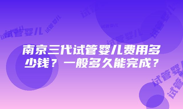 南京三代试管婴儿费用多少钱？一般多久能完成？