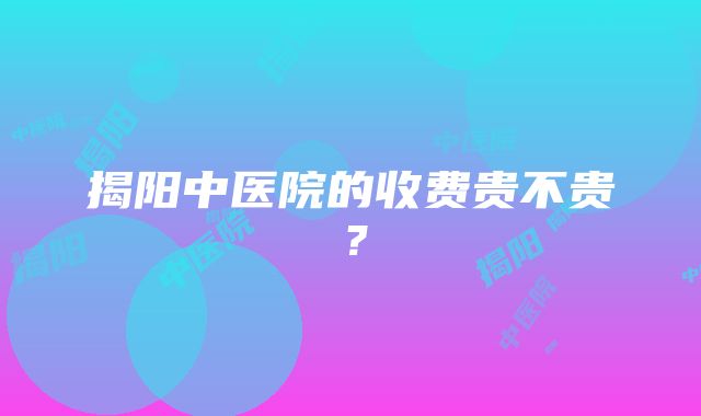 揭阳中医院的收费贵不贵？