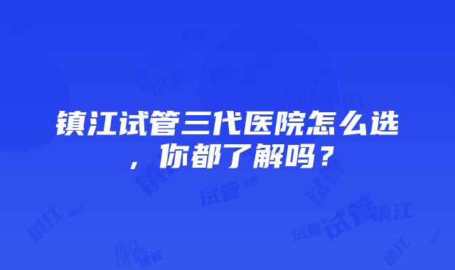 镇江试管三代医院怎么选，你都了解吗？