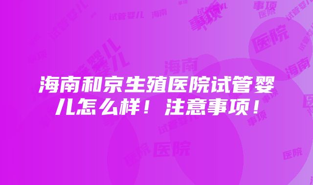 海南和京生殖医院试管婴儿怎么样！注意事项！