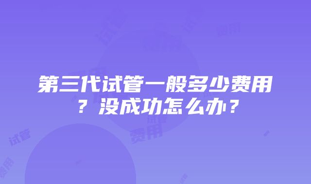 第三代试管一般多少费用？没成功怎么办？