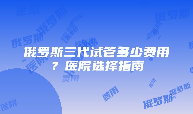 俄罗斯三代试管多少费用？医院选择指南