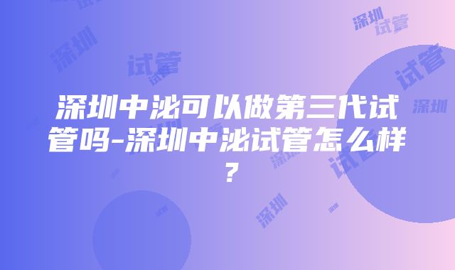 深圳中泌可以做第三代试管吗-深圳中泌试管怎么样？