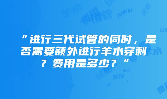 “进行三代试管的同时，是否需要额外进行羊水穿刺？费用是多少？”