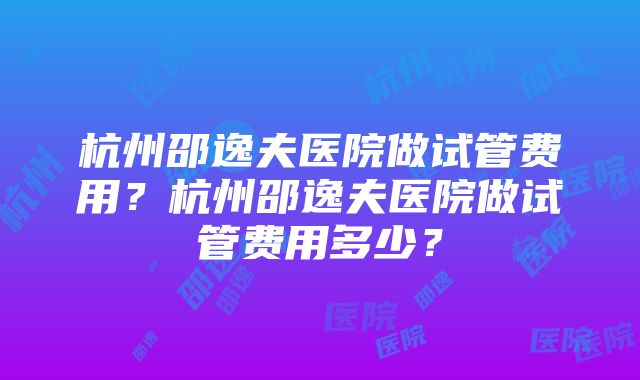 杭州邵逸夫医院做试管费用？杭州邵逸夫医院做试管费用多少？