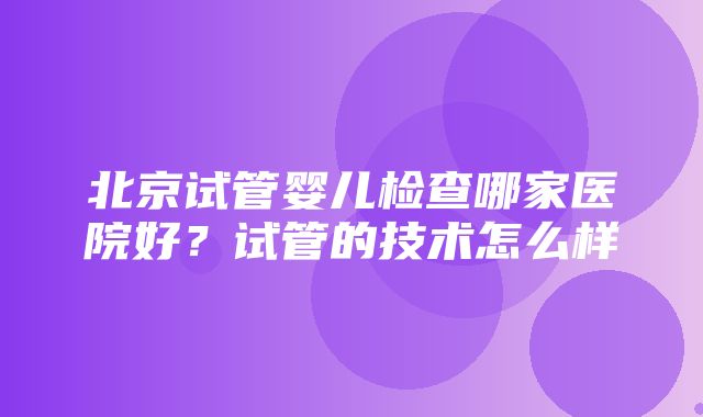 北京试管婴儿检查哪家医院好？试管的技术怎么样