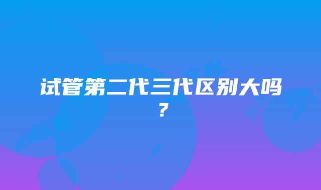 试管第二代三代区别大吗？