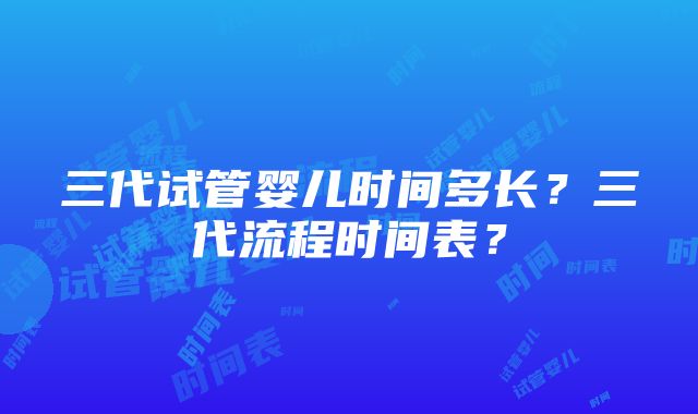 三代试管婴儿时间多长？三代流程时间表？