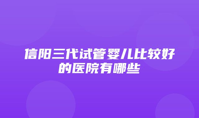 信阳三代试管婴儿比较好的医院有哪些