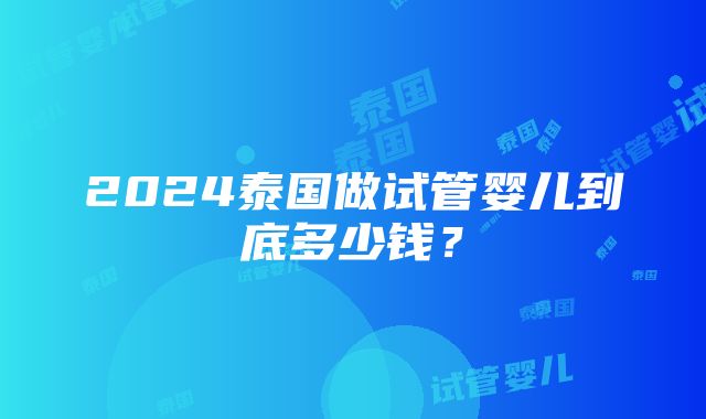 2024泰国做试管婴儿到底多少钱？