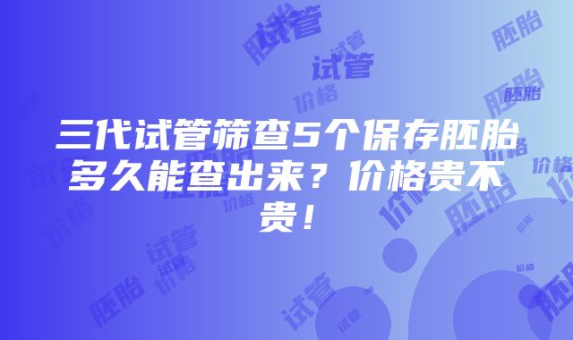 三代试管筛查5个保存胚胎多久能查出来？价格贵不贵！