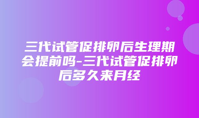 三代试管促排卵后生理期会提前吗-三代试管促排卵后多久来月经