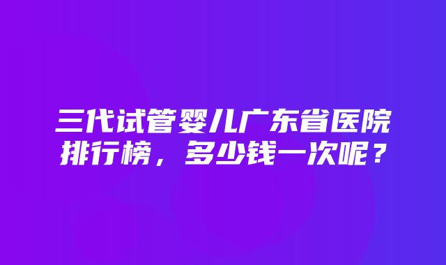 三代试管婴儿广东省医院排行榜，多少钱一次呢？