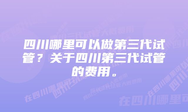 四川哪里可以做第三代试管？关于四川第三代试管的费用。