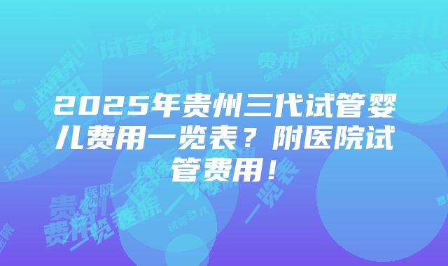 2025年贵州三代试管婴儿费用一览表？附医院试管费用！