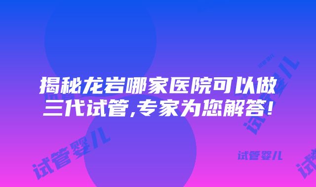 揭秘龙岩哪家医院可以做三代试管,专家为您解答!