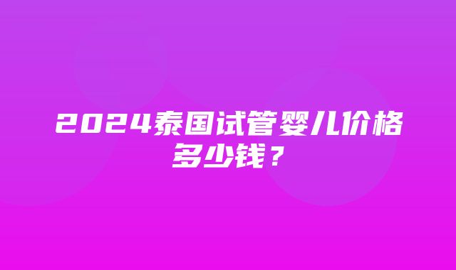 2024泰国试管婴儿价格多少钱？