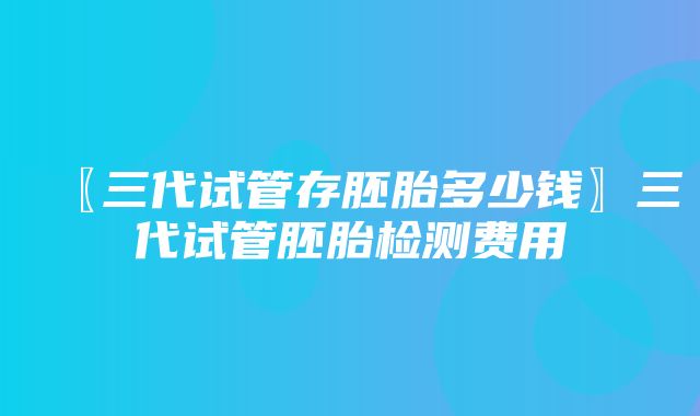 〖三代试管存胚胎多少钱〗三代试管胚胎检测费用