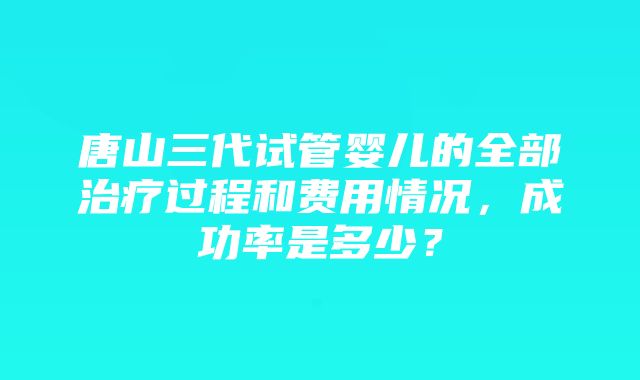 唐山三代试管婴儿的全部治疗过程和费用情况，成功率是多少？