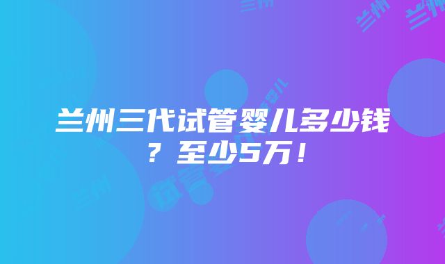 兰州三代试管婴儿多少钱？至少5万！