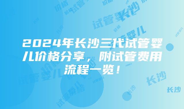 2024年长沙三代试管婴儿价格分享，附试管费用流程一览！