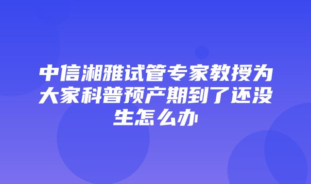 中信湘雅试管专家教授为大家科普预产期到了还没生怎么办