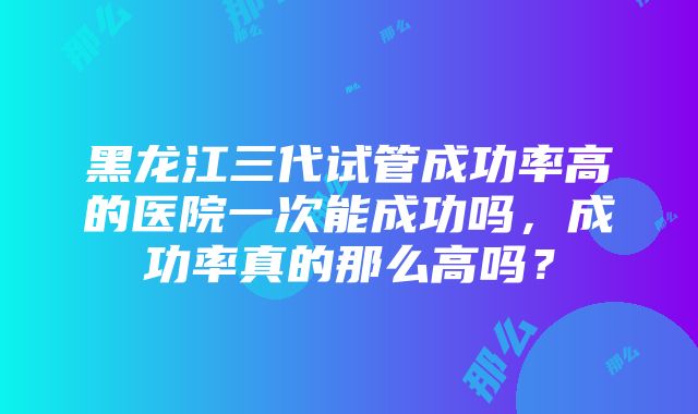 黑龙江三代试管成功率高的医院一次能成功吗，成功率真的那么高吗？