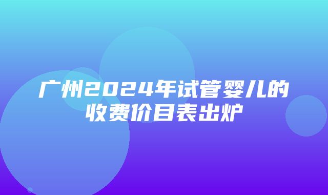 广州2024年试管婴儿的收费价目表出炉