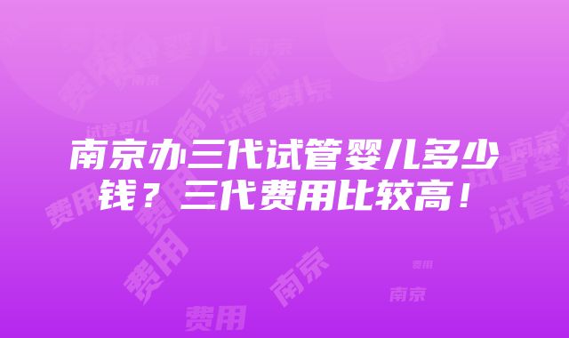 南京办三代试管婴儿多少钱？三代费用比较高！