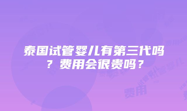 泰国试管婴儿有第三代吗？费用会很贵吗？