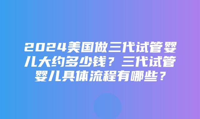 2024美国做三代试管婴儿大约多少钱？三代试管婴儿具体流程有哪些？